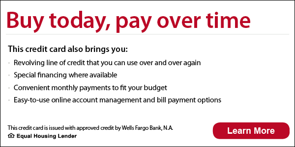 Buy today, pay over time. This credit card also brings you revolving line of credit that you can use over and over again, special financing where available, convenient monthly payments to fit your budget, 
easy-to-use online account management and bill payment options. This credit card is issued with approved credit by Wells Fargo Bank, N.A. Ask for details. Equal Housing Lender.